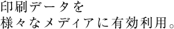 印刷データを 様々なメディアに有効利用。