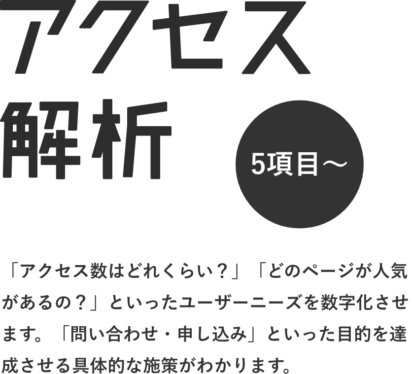 アクセス解析 「アクセス数はどれくらい？」「どのページが人気があるの？」といったユーザーニーズを数字化させます。「問い合わせ・申し込み」といった目的を達成させる具体的な施策がわかります。