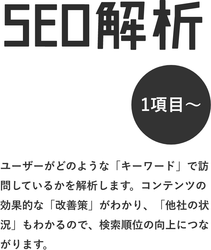 SEO解析 ユーザーがどのような「キーワード」で訪問しているかを解析します。コンテンツの効果的な「改善策」がわかり、「他社の状況」もわかるので、検索順位の向上につながります。