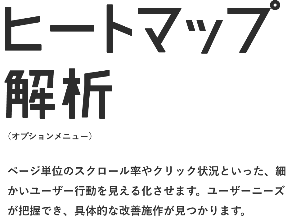 ヒートマップ解析 ページ単位のスクロール率やクリック状況といった、細かいユーザー行動を見える化させます。ユーザーニーズが把握でき、具体的な改善施作が見つかります。