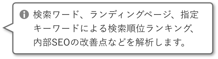 検索ワード、ランディングページ、指定キーワードによる検索順位ランキング、内部SEOの改善点などを解析します。