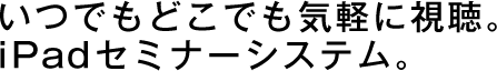 いつでもどこでも気軽に視聴。 iPadセミナーシステム。
