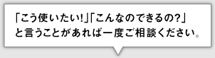 「こう使いたい！」「こんなのできるの？」 と言うことがあれば一度ご相談ください。