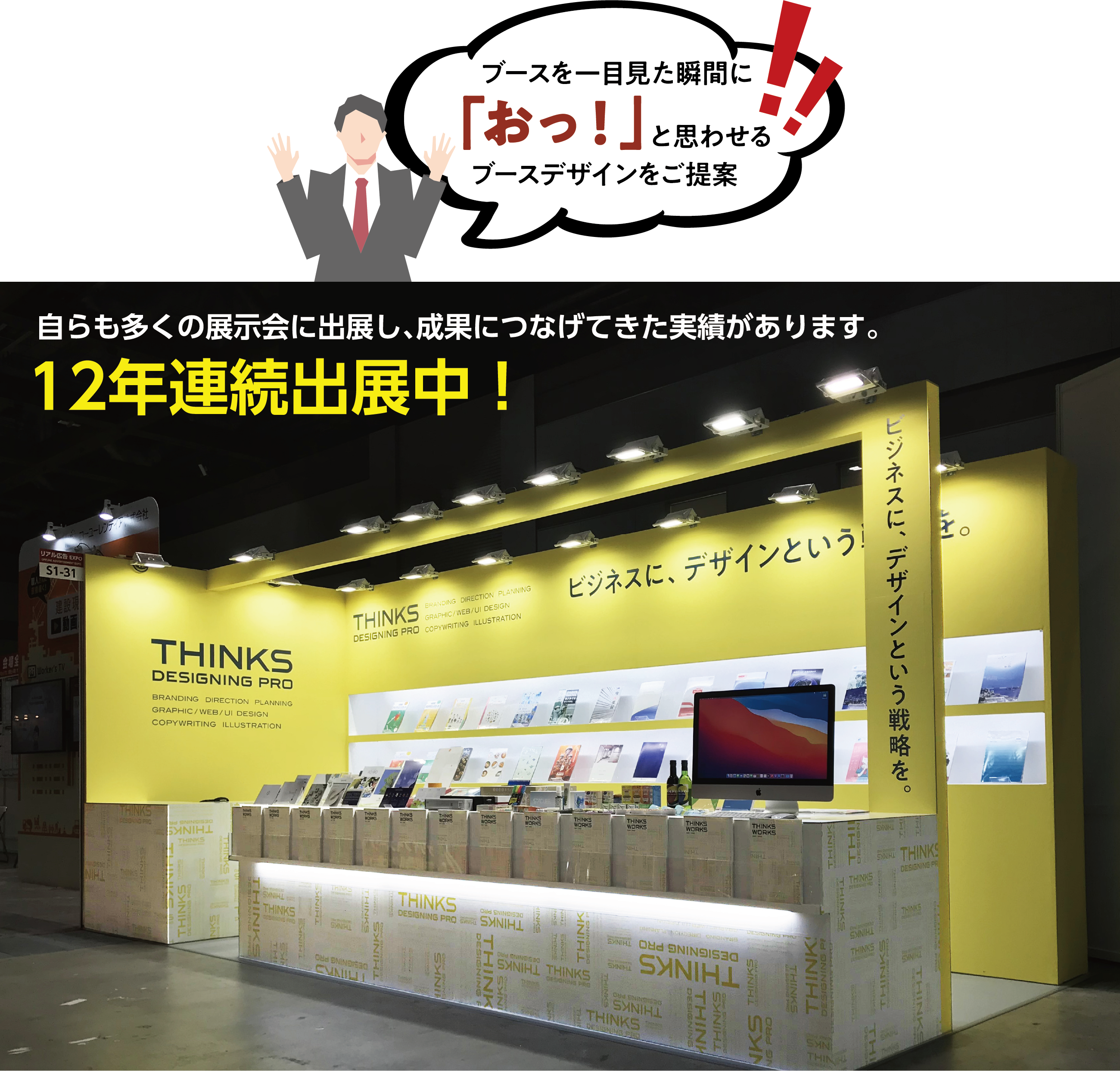 ブースを一目見た瞬間に「おっ！」と思わせるブースデザインをご提案！自らも多くの展示会に出展し、成果につなげてきた実績があります。12年連続出展中！