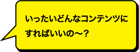 いったいどんなコンテンツにすればいいのー？