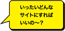 いったいどんなサイトにすればいいのー？