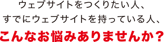 ウェブサイトを作りたい人、すでにウェブサイトを持っている人、こんなお悩みありませんか？