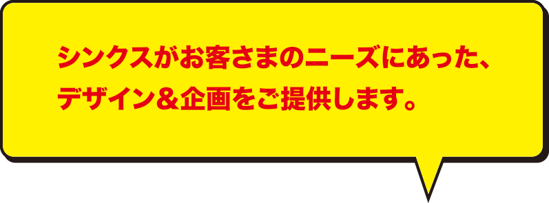 シンクスがお客様のニーズにあった、デザイン・企画をご提供します。