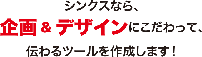 シンクスなら企画・デザインにこだわって、伝わるツールを作成します！