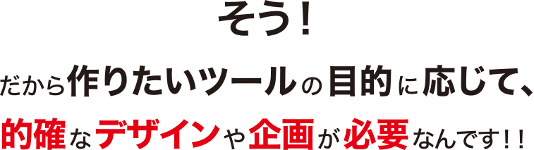 そう！だから作りたいツールの目的に応じて、的確なデザインや企画が必要なんです！